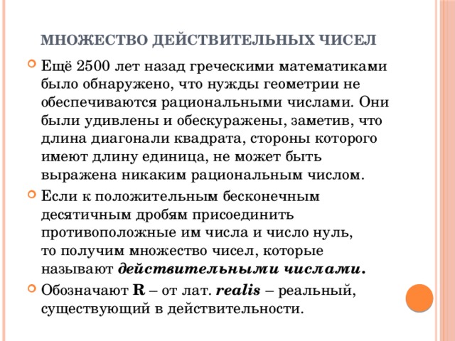 Множество действительных чисел Ещё 2500 лет назад греческими математиками было обнаружено, что нужды геометрии не обеспечиваются рациональными числами. Они были удивлены и обескуражены, заметив, что длина диагонали квадрата, стороны которого имеют длину единица, не может быть выражена никаким рациональным числом.  Если к положительным бесконечным десятичным дробям присоединить противоположные им числа и число нуль, то получим множество чисел, которые называют  действительными числами . Обозначают R – от лат. realis – реальный, существующий в действительности. 