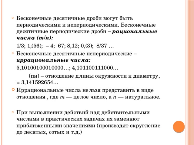 Бесконечные десятичные дроби могут быть периодическими и непериодическими. Бесконечные десятичные периодические дроби – рациональные числа (m/n):   1/3; 1,(56); – 4; 67; 8,12; 0,(3); 8/37 …  Бесконечные десятичные непериодические – иррациональные числа:   5,10100100010000…; 4,101100111000…     (пи) – отношение длины окружности к диаметру,  = 3,141592654… Иррациональные числа нельзя представить в виде отношения , где  m  — целое число, а  n  — натуральное. При выполнении действий над действительными числами в практических задачах их заменяют приближенными значениями (производят округление до десятых, сотых и т.д.) 