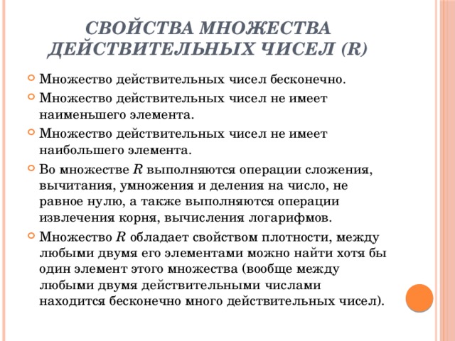 Свойства множества действительных чисел (R)   Множество действительных чисел бесконечно. Множество действительных чисел не имеет наименьшего элемента. Множество действительных чисел не имеет наибольшего элемента. Во множестве  R  выполняются операции сложения, вычитания, умножения и деления на число, не равное нулю, а также выполняются операции извлечения корня, вычисления логарифмов. Множество  R  обладает свойством плотности, между любыми двумя его элементами можно найти хотя бы один элемент этого множества (вообще между любыми двумя действительными числами находится бесконечно много действительных чисел). 