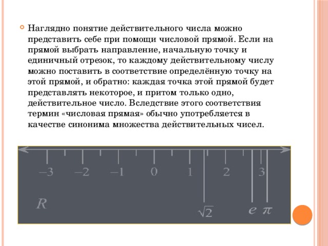 Наглядно понятие действительного числа можно представить себе при помощи числовой прямой. Если на прямой выбрать направление, начальную точку и единичный отрезок, то каждому действительному числу можно поставить в соответствие определённую точку на этой прямой, и обратно: каждая точка этой прямой будет представлять некоторое, и притом только одно, действительное число. Вследствие этого соответствия термин «числовая прямая» обычно употребляется в качестве синонима множества действительных чисел. 