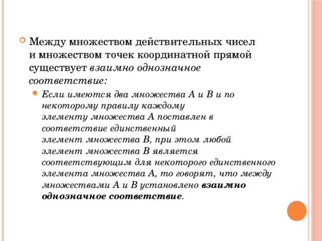 Между множеством действительных чисел и множеством точек координатной прямой существует  взаимно однозначное соответствие: Если имеются два множества А и В и по некоторому правилу каждому элементу множества А поставлен в соответствие единственный элемент множества В, при этом любой элемент множества В является соответствующим для некоторого единственного элемента множества А, то говорят, что между множествами А и В установлено  взаимно однозначное соответствие . Если имеются два множества А и В и по некоторому правилу каждому элементу множества А поставлен в соответствие единственный элемент множества В, при этом любой элемент множества В является соответствующим для некоторого единственного элемента множества А, то говорят, что между множествами А и В установлено  взаимно однозначное соответствие . 