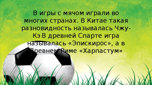 В игры с мячом играли во многих странах. В Китае такая разновидность называлась Чжу-Кэ  В древней Спарте игра называлась «Эпискирос», а в Древнем Риме «Харпастум» 