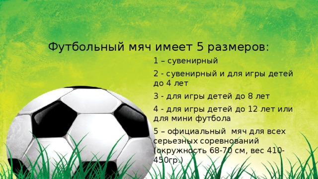 Футбольный мяч имеет 5 размеров: 1 – сувенирный 2 - сувенирный и для игры детей до 4 лет 3 - для игры детей до 8 лет 4 - для игры детей до 12 лет или для мини футбола 5 – официальный мяч для всех серьезных соревнований (окружность 68-70 см, вес 410-450гр.) 