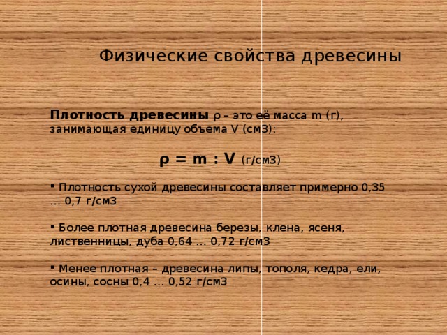 Физические свойства древесины Плотность древесины ρ – это её масса m (г), занимающая единицу объема V (см3): ρ = m : V (г/см3)  Плотность сухой древесины составляет примерно 0,35 … 0,7 г/см3   Более плотная древесина березы, клена, ясеня, лиственницы, дуба 0,64 … 0,72 г/см3   Менее плотная – древесина липы, тополя, кедра, ели, осины, сосны 0,4 … 0,52 г/см3 