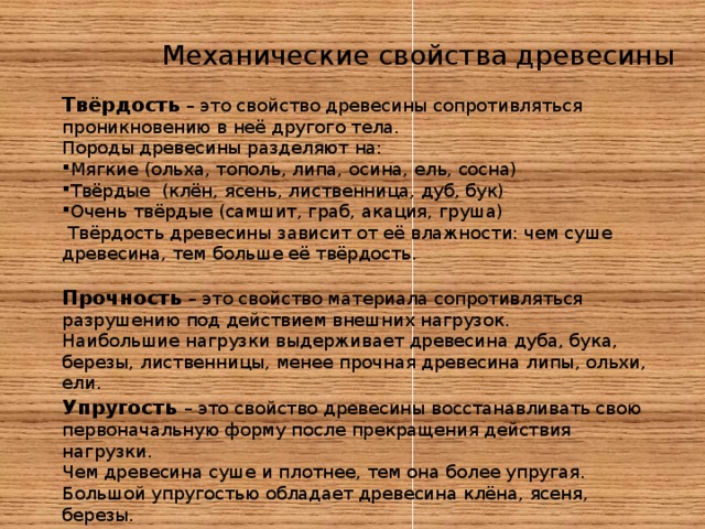 Механические свойства древесины Твёрдость – это свойство древесины сопротивляться проникновению в неё другого тела. Породы древесины разделяют на: Мягкие (ольха, тополь, липа, осина, ель, сосна) Твёрдые (клён, ясень, лиственница, дуб, бук) Очень твёрдые (самшит, граб, акация, груша)  Твёрдость древесины зависит от её влажности: чем суше древесина, тем больше её твёрдость. Прочность – это свойство материала сопротивляться разрушению под действием внешних нагрузок. Наибольшие нагрузки выдерживает древесина дуба, бука, березы, лиственницы, менее прочная древесина липы, ольхи, ели. Упругость – это свойство древесины восстанавливать свою первоначальную форму после прекращения действия нагрузки. Чем древесина суше и плотнее, тем она более упругая. Большой упругостью обладает древесина клёна, ясеня, березы. 