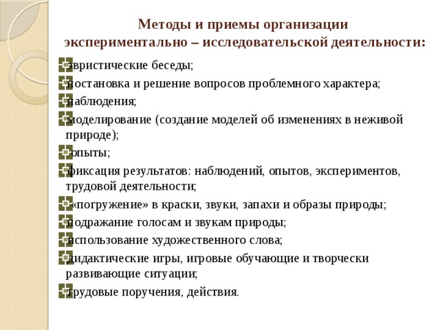 Методы и приемы организации  экспериментально – исследовательской деятельности:   эвристические беседы; постановка и решение вопросов проблемного характера; наблюдения; моделирование (создание моделей об изменениях в неживой природе);  опыты; фиксация результатов: наблюдений, опытов, экспериментов, трудовой деятельности;  «погружение» в краски, звуки, запахи и образы природы; подражание голосам и звукам природы; использование художественного слова; дидактические игры, игровые обучающие и творчески развивающие ситуации; трудовые поручения, действия. 