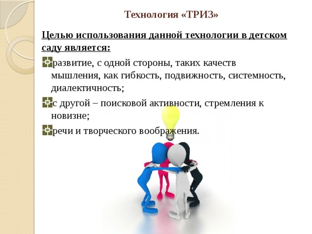 Технология «ТРИЗ» Целью использования данной технологии в детском саду является: развитие, с одной стороны, таких качеств мышления, как гибкость, подвижность, системность, диалектичность; с другой – поисковой активности, стремления к новизне; речи и творческого воображения. 