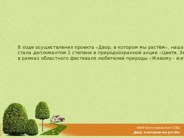 В ходе осуществления проекта « Двор, в котором мы растём » , наша школа стала дипломантом 2 степени в природоохранной акции « Цвети, Земля! »  в рамках областного фестиваля любителей природы « Живому - жить! » 