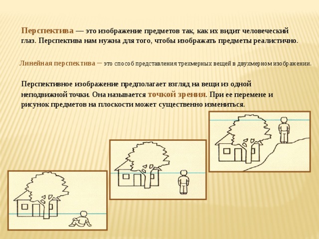 Перспектива  — это изображение предметов так, как их видит человеческий глаз. Перспектива нам нужна для того, чтобы изображать предметы реалистично. Линейная перспектива – это способ представления трехмерных вещей в двухмерном изображении.   Перспективное изображение предполагает взгляд на вещи из одной неподвижной точки. Она называется точкой зрения . При ее перемене и рисунок предметов на плоскости может существенно измениться.