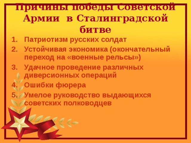 Причины победы Советской Армии в Сталинградской битве Патриотизм русских солдат Устойчивая экономика (окончательный переход на «военные рельсы») Удачное проведение различных диверсионных операций Ошибки фюрера Умелое руководство выдающихся советских полководцев 