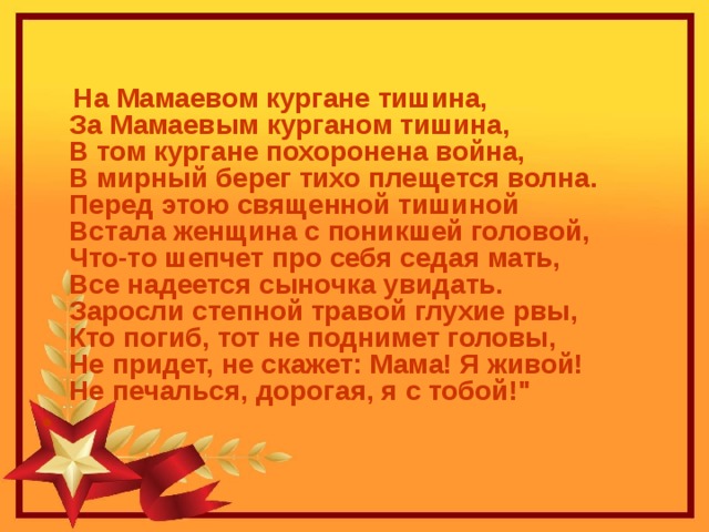  На Мамаевом кургане тишина,  За Мамаевым курганом тишина,  В том кургане похоронена война,  В мирный берег тихо плещется волна.  Перед этою священной тишиной  Встала женщина с поникшей головой,  Что-то шепчет про себя седая мать,  Все надеется сыночка увидать.  Заросли степной травой глухие рвы,  Кто погиб, тот не поднимет головы,  Не придет, не скажет: Мама! Я живой!  Не печалься, дорогая, я с тобой!