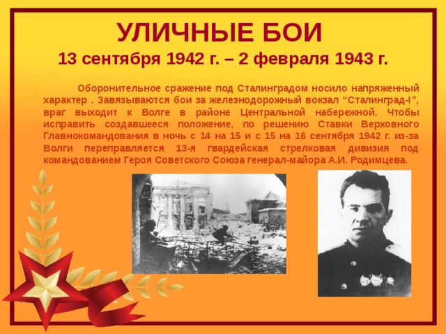 УЛИЧНЫЕ БОИ   13 сентября 1942 г. – 2 февраля 1943 г.  Оборонительное сражение под Сталинградом носило напряженный характер . Завязываются бои за железнодорожный вокзал “Сталинград-I”, враг выходит к Волге в районе Центральной набережной. Чтобы исправить создавшееся положение, по решению Ставки Верховного Главнокомандования в ночь с 14 на 15 и с 15 на 16 сентября 1942 г. из-за Волги переправляется 13-я гвардейская стрелковая дивизия под командованием Героя Советского Союза генерал-майора А.И. Родимцева.  