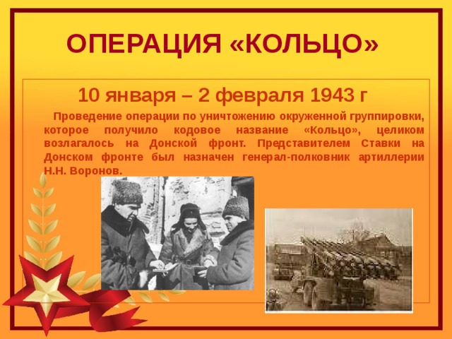 ОПЕРАЦИЯ «КОЛЬЦО»   10 января – 2 февраля 1943 г  Проведение операции по уничтожению окруженной группировки, которое получило кодовое название «Кольцо», целиком возлагалось на Донской фронт. Представителем Ставки на Донском фронте был назначен генерал-полковник артиллерии Н.Н. Воронов. 