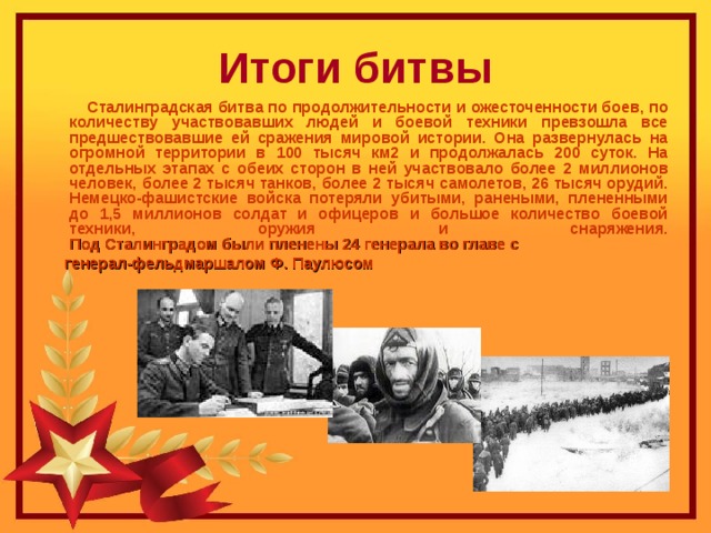 Итоги битвы  Сталинградская битва по продолжительности и ожесточенности боев, по количеству участвовавших людей и боевой техники превзошла все предшествовавшие ей сражения мировой истории. Она развернулась на огромной территории в 100 тысяч км2 и продолжалась 200 суток. На отдельных этапах с обеих сторон в ней участвовало более 2 миллионов человек, более 2 тысяч танков, более 2 тысяч самолетов, 26 тысяч орудий. Немецко-фашистские войска потеряли убитыми, ранеными, плененными до 1,5 миллионов солдат и офицеров и большое количество боевой техники, оружия и снаряжения.  Под Сталинградом были пленены 24 генерала во главе с   генерал-фельдмаршалом Ф. Паулюсом    