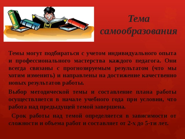  Тема самообразования  Темы могут подбираться с учетом индивидуального опыта и профессионального мастерства каждого педагога. Они всегда связаны с прогнозируемым результатом (что мы хотим изменить) и направлены на достижение качественно новых результатов работы. Выбор методической темы и составление плана работы осуществляется в начале учебного года при условии, что работа над предыдущей темой завершена.  Срок работы над темой определяется в зависимости от сложности и объема работ и составляет от 2-х до 5-ти лет. 