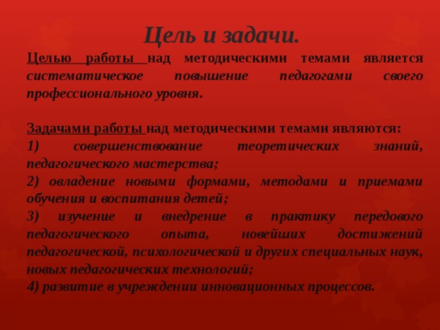 Цель и задачи. Целью работы над методическими темами является систематическое повышение педагогами своего профессионального уровня.  Задачами работы над методическими темами являются: 1) совершенствование теоретических знаний, педагогического мастерства; 2) овладение новыми формами, методами и приемами обучения и воспитания детей; 3) изучение и внедрение в практику передового педагогического опыта, новейших достижений педагогической, психологической и других специальных наук, новых педагогических технологий; 4) развитие в учреждении инновационных процессов. 