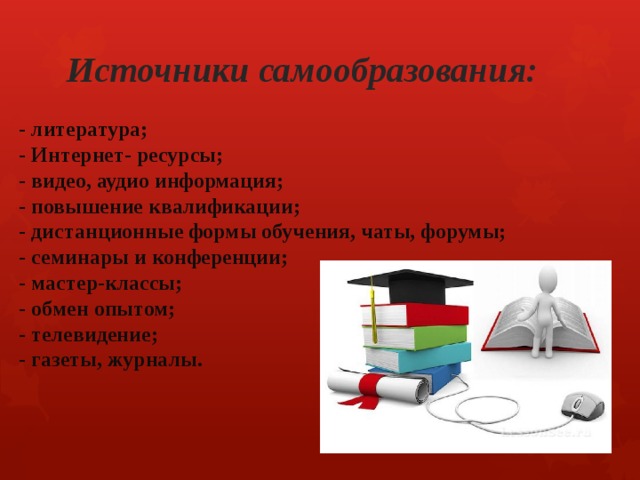 Источники самообразования:  - литература; - Интернет- ресурсы; - видео, аудио информация; - повышение квалификации; - дистанционные формы обучения, чаты, форумы; - семинары и конференции; - мастер-классы; - обмен опытом; - телевидение; - газеты, журналы.  