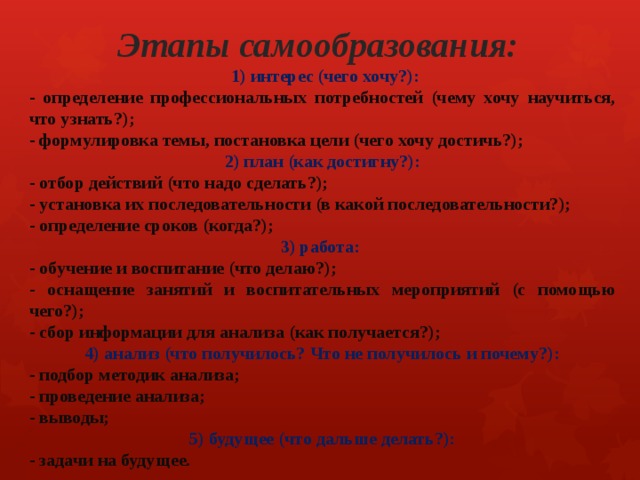 Этапы самообразования:  1) интерес (чего хочу?): - определение профессиональных потребностей (чему хочу научиться, что узнать?); - формулировка темы, постановка цели (чего хочу достичь?); 2) план (как достигну?): - отбор действий (что надо сделать?); - установка их последовательности (в какой последовательности?); - определение сроков (когда?); 3) работа: - обучение и воспитание (что делаю?); - оснащение занятий и воспитательных мероприятий (с помощью чего?); - сбор информации для анализа (как получается?); 4) анализ (что получилось? Что не получилось и почему?): - подбор методик анализа; - проведение анализа; - выводы; 5) будущее (что дальше делать?): - задачи на будущее. 