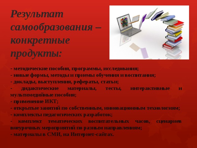 Результат самообразования – конкретные продукты: - методические пособия, программы, исследования; - новые формы, методы и приемы обучения и воспитания; - доклады, выступления, рефераты, статьи; - дидактические материалы, тесты, интерактивные и мультимедийные пособия; - применение ИКТ; - открытые занятий по собственным, инновационным технологиям; - комплекты педагогических разработок; - комплект тематических воспитательных часов, сценариев внеурочных мероприятий по разным направлениям; - материалы в СМИ, на Интернет-сайтах. 