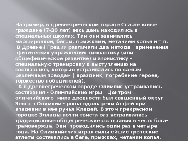 Например, в древнегреческом городе Спарте юные граждане (7-20 лет) весь день находились в специальных школах. Там они занимались маршировкой, бегом, прыжками, метанием копья и т.п. В Древней Греции различали два метода применения физических упражнений: гимнастику (или общефизическое развитие) и агонистику - специальную тренировку к выступлению на состязаниях, которые устраивались по самым различным поводам ( праздник, погребение героев, торжество победителей).  А в древнегреческом городе Олимпия устраивались состязания - Олимпийские игры. Центром олимпийского мира древности был священный округ Зевса в Олимпии - роща вдоль реки Алфей при впадении в нее ручья Кладей. В этом прекрасном городке Эллады почти триста раз устраивались традиционные общегреческие состязания в честь бога-грамовержца. Они проводились один раз в четыре года. На Олимпийских играх сильнейшие греческие атлеты состязались в беге, прыжках, метании копья, диска, борьбе, кулачном бою, гонках на колесницах. 
