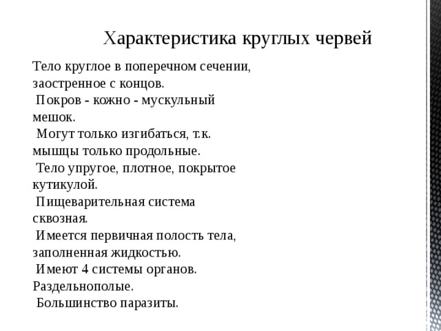 Характеристика круглых червей Тело круглое в поперечном сечении, заостренное с концов.  Покров - кожно - мускульный мешок.  Могут только изгибаться, т.к. мышцы только продольные.  Тело упругое, плотное, покрытое кутикулой.  Пищеварительная система сквозная.  Имеется первичная полость тела, заполненная жидкостью.  Имеют 4 системы органов. Раздельнополые.  Большинство паразиты. 