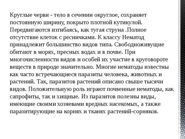 Круглые черви - тело в сечении округлое, сохраняет постоянную ширину, покрыто плотной кутикулой. Передвигаются изгибаясь, как тугая струна .Полное отсутствие клеток с ресничками. К классу Нематод принадлежит большинство видов типа. Свободноживущие обитают в морях, пресных водах и в почве. При многочисленности видов и особей их участие в круговороте веществ в природе значительно. Многие нематоды известны как часто встречающиеся паразиты человека, животных и растений. Так, паразитов растений описано свыше тысячи видов. Положительную роль играют почвенные нематоды, как сапрофиты, так и хищные. Из паразитов полезны виды, имеющие своими хозяевами вредных насекомых, а также паразитирующие на корнях и тканях растений-сорняков. 