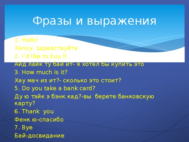 Фразы и выражения 1. Hello! Хэлоу- здравствуйте 2. I’d like to buy it Айд лайк ту бай ит- я хотел бы купить это 3. How much is it? Хау мач из ит?- сколько это стоит? 5. Do you take a bank card? Ду ю тэйк э бэнк кад?-вы берете банковскую карту? 6. Thank you Фенк ю-спасибо 7. Bye Бай-досвидание 