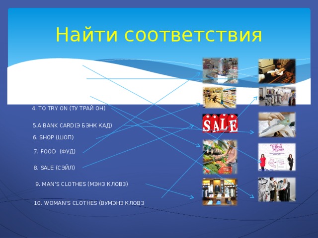 Найти соответствия  1. SIZE (САЙЗ)  2. TO PAY (ТУ ПЭЙ)  3. TO BUY (ТУ БАЙ)  4. TO TRY ON (ТУ ТРАЙ ОН)  5.A BANK CARD(Э БЭНК КАД)  6. SHOP (ШОП)  7. FOOD (ФУД)  8. SALE (СЭЙЛ)  9. MAN’S CLOTHES (МЭНЗ КЛОВЗ)  10. WOMAN’S CLOTHES (ВУМЭНЗ КЛОВЗ 