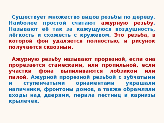Существует множество видов резьбы по дереву. Наиболее простой считают ажурную резьбу . Называют её так за кажущуюся воздушность, лёгкость и схожесть с кружевом. Это резьба, в которой фон удаляется полностью, и рисунок получается сквозным.  Ажурную резьбу называют  прорезной , если она прорезается стамесками, или пропильной, если участки фона выпиливаются лобзиком или пилой. Ажурной прорезной резьбой с зубчатыми и ступенчатыми орнаментами украшали наличники, фронтоны домов, а также обрамляли входы над дверями, перила лестниц и карнизы крылечек. 