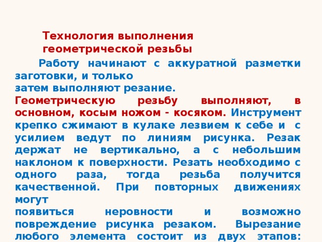 Технология выполнения геометрической резьбы  Работу начинают с аккуратной разметки заготовки, и только затем выполняют резание. Геометрическую резьбу выполняют, в основном, косым ножом - косяком. Инструмент крепко сжимают в кулаке лезвием к себе и с усилием ведут по линиям рисунка. Резак держат не вертикально, а с небольшим наклоном к поверхности. Резать необходимо с одного раза, тогда резьба получится качественной. При повторных движениях могут  появиться неровности и возможно повреждение рисунка резаком. Вырезание любого элемента состоит из двух этапов: надрезания элемента и его подрезания. 