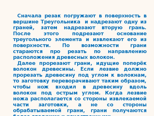 Сначала резак погружают в поверхность в вершине Треугольника и надрезают одну из граней , затем надрезают вторую грань . После этого подрезают основание треугольного элемента  и извлекают его из поверхности. По возможности грани стараются про резать по направлению расположения древесных волокон. Далее прорезают грани, идущие поперёк волокон древесины. Если лезвие должно прорезать древесину под углом к волокнам, то заготовку переворачивают таким образом, чтобы нож входил в древесину вдоль волокон под острым углом. Когда лезвие ножа располагается со стороны извлекаемой части заготовки, а не со стороны обрабатываемой грани, грани получаются более гладкими и качественными. 