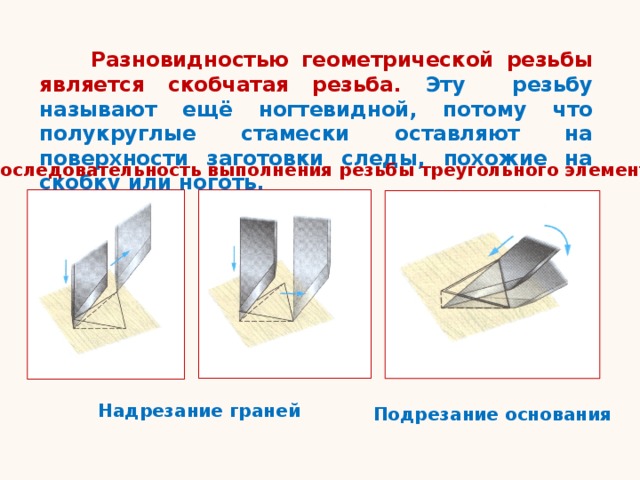  Разновидностью геометрической резьбы является скобчатая резьба. Эту резьбу называют ещё ногтевидной, потому что полукруглые стамески оставляют на поверхности заготовки следы, похожие на скобку или ноготь. Последовательность выполнения резьбы треугольного элемента Надрезание граней Подрезание основания 