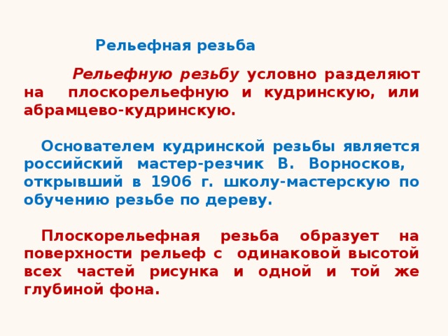 Рельефная резьба  Рельефную резьбу условно разделяют на плоскорельефную и кудринскую, или абрамцево-кудринскую.  Основателем кудринской резьбы является российский мастер-резчик В. Ворносков, открывший в 1906 г. школу-мастерскую по обучению резьбе по дереву.  Плоскорельефная резьба образует на поверхности рельеф с одинаковой высотой всех частей рисунка и одной и той же глубиной фона.   
