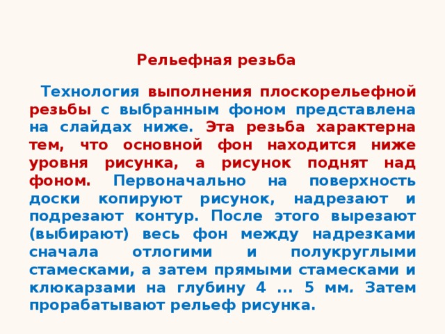 Рельефная резьба Технология выполнения плоскорельефной резьбы с выбранным фоном представлена на слайдах ниже. Эта резьба характерна тем, что основной фон находится ниже уровня рисунка, а рисунок поднят над фоном. Первоначально на поверхность доски копируют рисунок, надрезают и подрезают контур. После этого вырезают (выбирают) весь фон между надрезками сначала отлогими и полукруглыми стамесками, а затем прямыми стамесками и клюкарзами на глубину 4 ... 5 мм . Затем прорабатывают рельеф рисунка. 