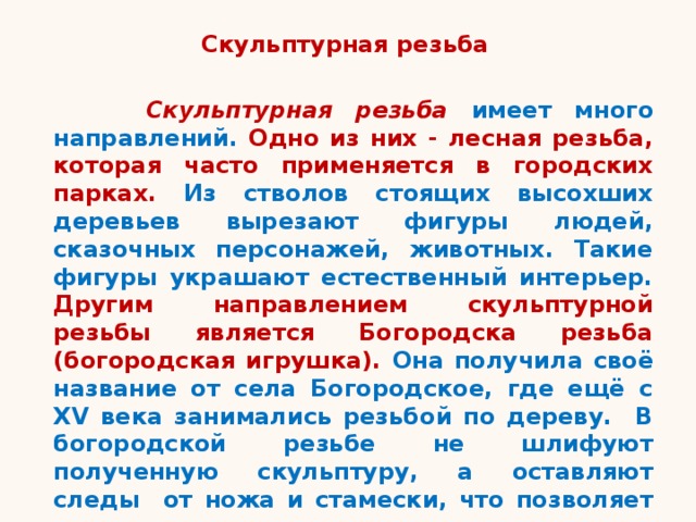 Скульптурная резьба  Скульптурная резьба имеет много направлений. Одно из них - лесная резьба, которая часто применяется в городских парках. Из стволов стоящих высохших деревьев вырезают фигуры людей, сказочных персонажей, животных. Такие фигуры украшают естественный интерьер. Другим направлением скульптурной резьбы является Богородска резьба (богородская игрушка). Она получила своё название от села Богородское, где ещё с XV века занимались резьбой по дереву. В богородской резьбе не шлифуют полученную скульптуру, а оставляют следы от ножа и стамески, что позволяет увидеть красоту дерева и мастерство резчика. 