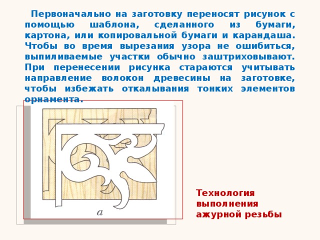 Первоначально на заготовку переносят рисунок с помощью шаблона, сделанного из бумаги, картона , или копировальной бумаги и карандаша. Чтобы во время вырезания узора не ошибиться, выпиливаемые участки обычно заштриховывают. При перенесении рисунка стараются учитывать направление волокон древесины на заготовке, чтобы избежать откалывания тонких элементов орнамента. Технология выполнения ажурной резьбы 