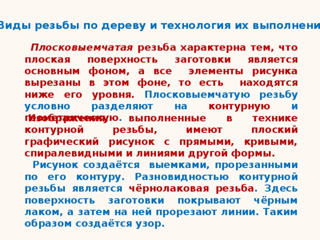 Виды резьбы по дереву и технология их выполнения Плосковыемчатая резьба характерна тем, что плоская поверхность заготовки является основным фоном, а все элементы рисунка вырезаны в этом фоне, то есть находятся ниже его уровня. Плосковыемчатую резьбу условно разделяют на контурную и геометрическую . Изображения, выполненные в технике контурной резьбы, имеют плоский графический рисунок с прямыми, кривыми, спиралевидными и линиями другой формы.  Рисунок создаётся выемками, прорезанными по его контуру. Разновидностью контурной резьбы является чёрнолаковая резьба . Здесь поверхность заготовки покрывают чёрным лаком, а затем на ней прорезают линии. Таким образом создаётся узор. 