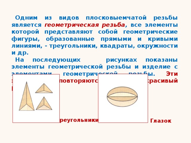 Одним из видов плосковыемчатой резьбы является геометрическая резьба , все элементы которой представляют собой геометрические фигуры, образованные прямыми и кривыми линиями, - треугольники, квадраты, окружности и др. На последующих рисунках показаны элементы геометрической резьбы и изделие с элементами геометрической резьбы. Эти элементы повторяются, образуя красивый рисунок. Треугольники Глазок 