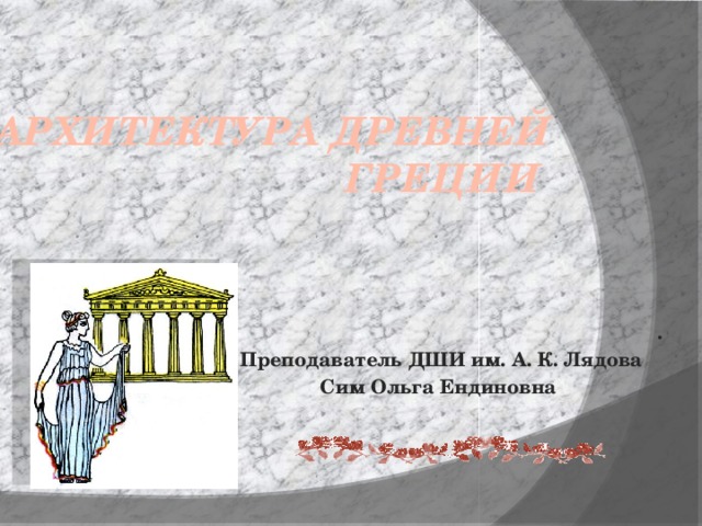 Архитектура Древней Греции . Преподаватель ДШИ им. А. К. Лядова Сим Ольга Ендиновна 