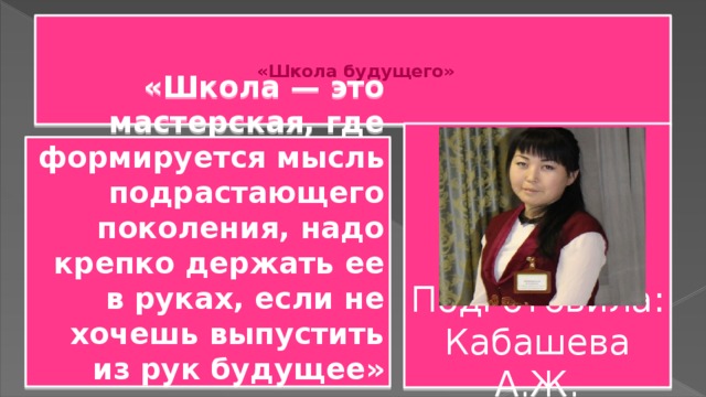      «Школа будущего»       Подготовила: Кабашева А.Ж. «Школа — это мастерская, где формируется мысль подрастающего поколения, надо крепко держать ее в руках, если не хочешь выпустить из рук будущее»   Анри Барбюс  