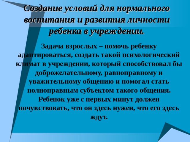 Создание условий для нормального воспитания и развития личности ребенка в учреждении. Задача взрослых – помочь ребенку адаптироваться, создать такой психологический климат в учреждении, который способствовал бы доброжелательному, равноправному и уважительному общению и помогал стать полноправным субъектом такого общения. Ребенок уже с первых минут должен почувствовать, что он здесь нужен, что его здесь ждут.   