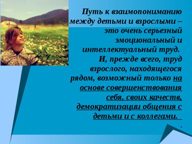 Путь к взаимопониманию между детьми и взрослыми – это очень серьезный эмоциональный и интеллектуальный труд. И, прежде всего, труд взрослого, находящегося рядом, возможный только на основе совершенствования себя, своих качеств, демократизации общения с детьми и с коллегами.   . 