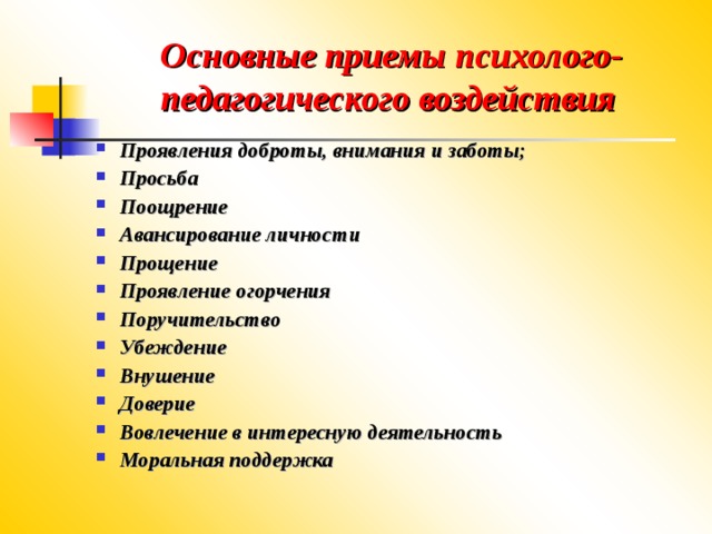 Основные приемы психолого-педагогического воздействия Проявления доброты, внимания и заботы; Просьба Поощрение Авансирование личности Прощение Проявление огорчения Поручительство Убеждение Внушение Доверие Вовлечение в интересную деятельность Моральная поддержка 