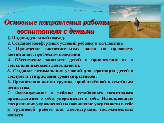  Основные направления работы воспитателя с детьми      1 . Индивидуальный подход. 2. Создание комфортных условий ребенку в коллективе. 3. Проведение воспитательных часов по правовому воспитанию, проблемам поведения 4. Обеспечение занятости детей и привлечение их к социально значимой деятельности. 5. Создание оптимальных условий для адаптации детей в социуме и утверждения среди сверстников. 6. Организация жизни группы, приближённой к семейным ценностям. 7. Формирование в ребенке устойчивого позитивного представления о себе, уверенности в себе. Использование специальных упражнений на повышение уверенности в себе в групповой работе для демонстрации положительных качеств.  ОПЫТ КЛАССНОГО РУКОВОДИТЕЛЯ ЮРЧИКОВОЙ, ОПЫТ ГПП ЖДАНОВА, ГРУППОВОЕ ЗАНЯТИЕ «ОТВЕТСТВЕННОСТЬ ЗА ГРУППОВЫЕ ПРАВОНАРУШЕНИЯ»   