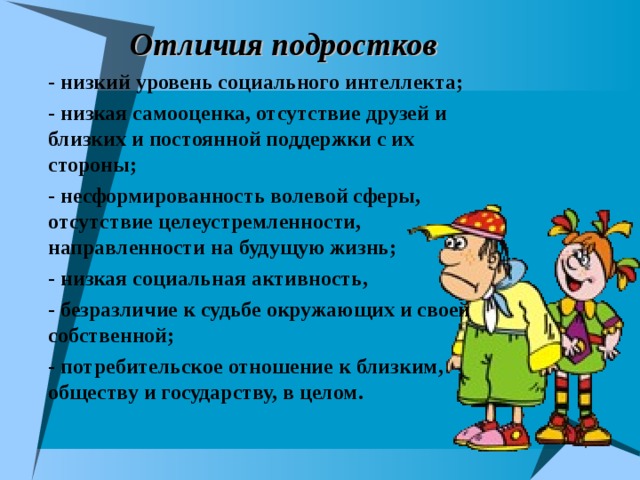 Отличия подростков - низкий уровень социального интеллекта; - низкая самооценка, отсутствие друзей и близких и постоянной поддержки с их стороны; - несформированность волевой сферы, отсутствие целеустремленности, направленности на будущую жизнь; - низкая социальная активность, - безразличие к судьбе окружающих и своей собственной; - потребительское отношение к близким, обществу и государству, в целом.  