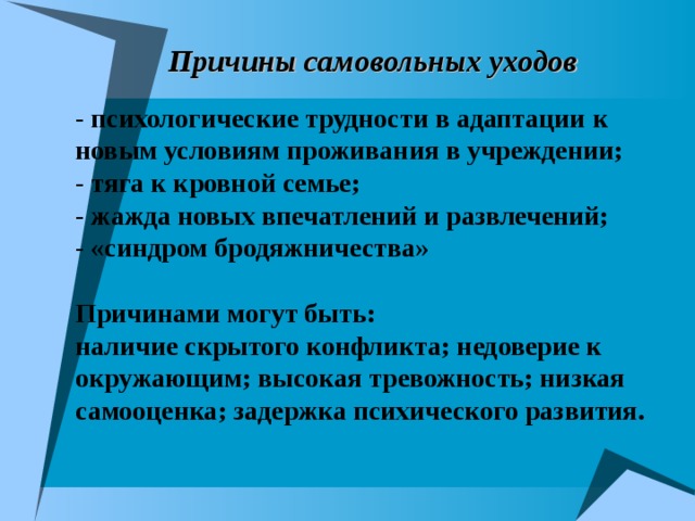 Причины самовольных уходов - психологические трудности в адаптации к новым условиям проживания в учреждении; - тяга к кровной семье; - жажда новых впечатлений и развлечений; - «синдром бродяжничества»  Причинами могут быть: наличие скрытого конфликта; недоверие к окружающим; высокая тревожность; низкая самооценка; задержка психического развития.  