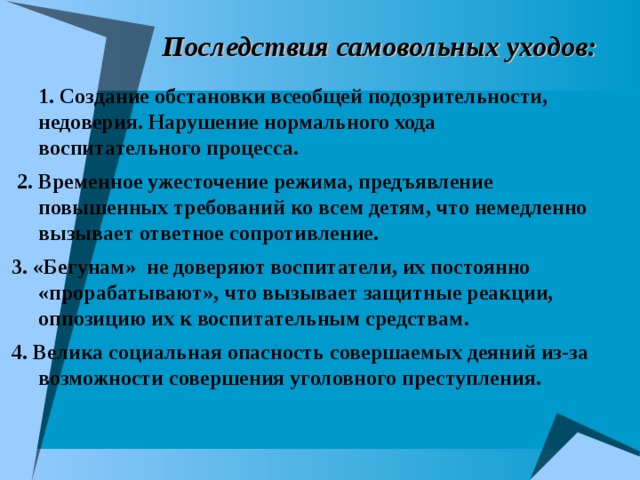  Последствия самовольных уходов: 1. Создание обстановки всеобщей подозрительности, недоверия. Нарушение нормального хода воспитательного процесса.  2. Временное ужесточение режима, предъявление повышенных требований ко всем детям, что немедленно вызывает ответное сопротивление.  3. «Бегунам» не доверяют воспитатели, их постоянно «прорабатывают», что вызывает защитные реакции, оппозицию их к воспитательным средствам.  4. Велика социальная опасность совершаемых деяний из-за возможности совершения уголовного преступления. 