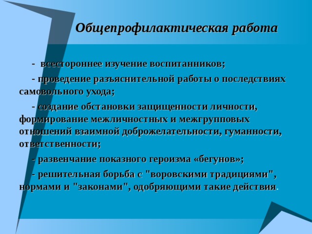 Общепрофилактическая работа - всестороннее изучение воспитанников; - проведение разъяснительной работы о последствиях самовольного ухода; - создание обстановки защищенности личности, формирование межличностных и межгрупповых отношений взаимной доброжелательности, гуманности, ответственности; - развенчание показного героизма «бегунов»; - решительная борьба с 
