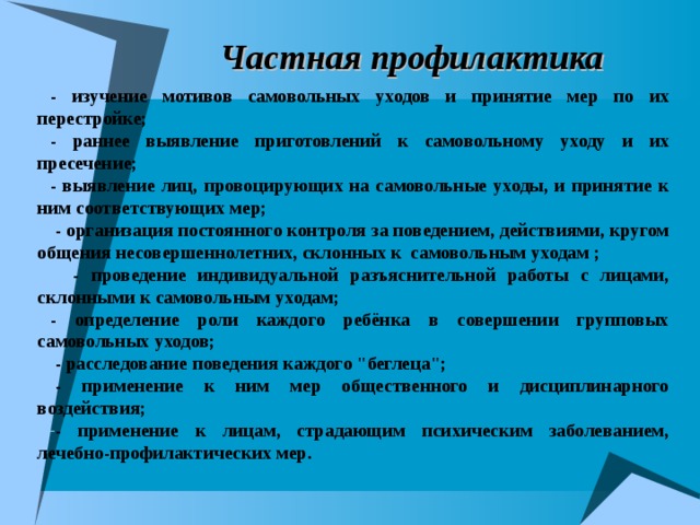 Частная профилактика - изучение мотивов самовольных уходов и принятие мер по их перестройке; - раннее выявление приготовлений к самовольному уходу и их пресечение; - выявление лиц, провоцирующих на самовольные уходы, и принятие к ним соответствующих мер;  - организация постоянного контроля за поведением, действиями, кругом общения несовершеннолетних, склонных к самовольным уходам ;  - проведение индивидуальной разъяснительной работы с лицами, склонными к самовольным уходам; - определение роли каждого ребёнка в совершении групповых самовольных уходов; - расследование поведения каждого 