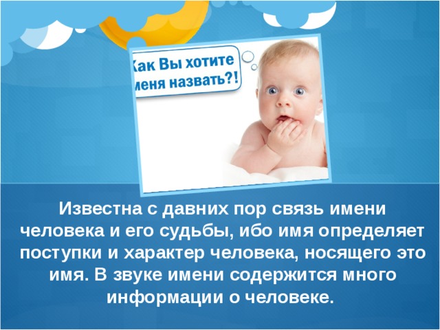 Известна с давних пор связь имени человека и его судьбы, ибо имя определяет поступки и характер человека, носящего это имя. В звуке имени содержится много информации о человеке. 